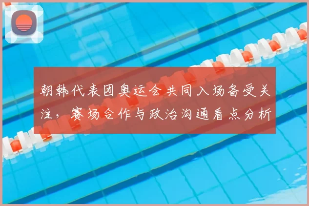 朝韩代表团奥运会共同入场备受关注，赛场合作与政治沟通看点分析