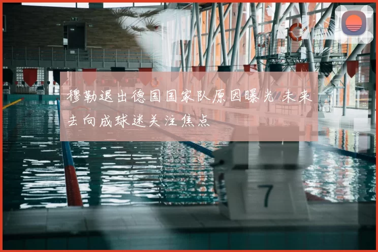 穆勒退出德国国家队原因曝光 未来去向成球迷关注焦点