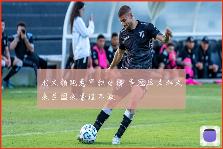 尤文领跑意甲积分榜 争冠压力加大米兰国米紧追不放