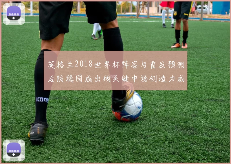 英格兰2018世界杯阵容与首发预测后防稳固成出线关键中场创造力成看点