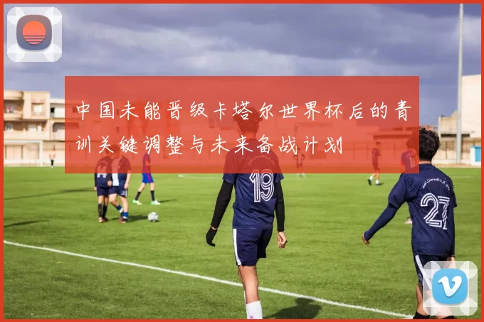 中国未能晋级卡塔尔世界杯后的青训关键调整与未来备战计划