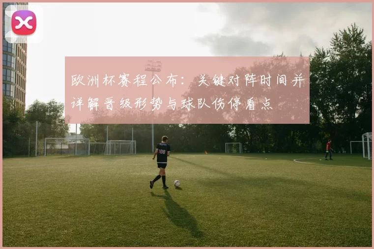 欧洲杯赛程公布：关键对阵时间并详解晋级形势与球队伤停看点