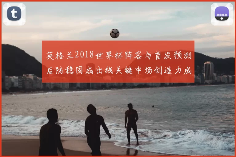 英格兰2018世界杯阵容与首发预测后防稳固成出线关键中场创造力成看点