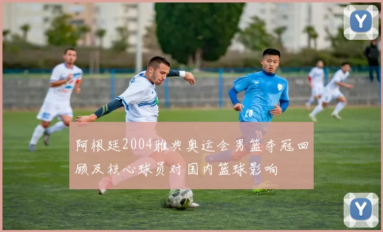 阿根廷2004雅典奥运会男篮夺冠回顾及核心球员对国内篮球影响