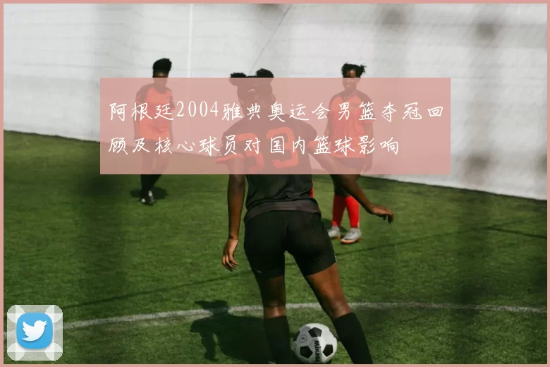 阿根廷2004雅典奥运会男篮夺冠回顾及核心球员对国内篮球影响