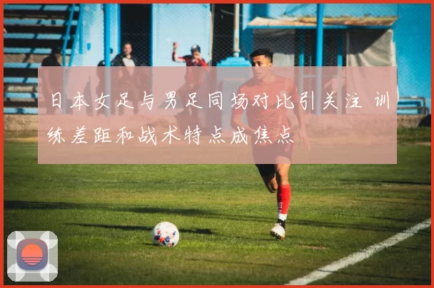 日本女足与男足同场对比引关注 训练差距和战术特点成焦点