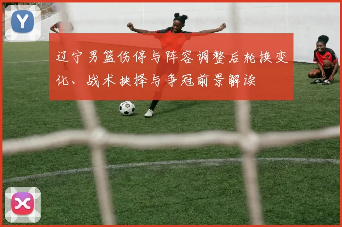 辽宁男篮伤停与阵容调整后轮换变化、战术抉择与争冠前景解读