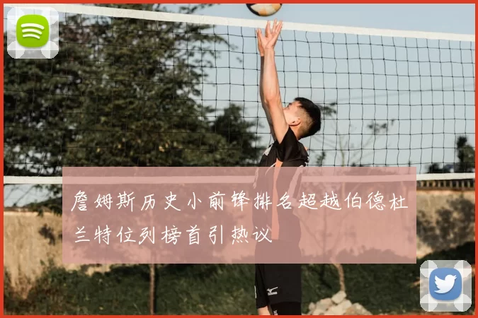 詹姆斯历史小前锋排名超越伯德杜兰特位列榜首引热议