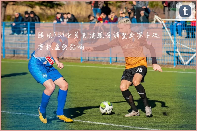 腾讯NBA会员直播服务调整新赛季观赛权益受影响