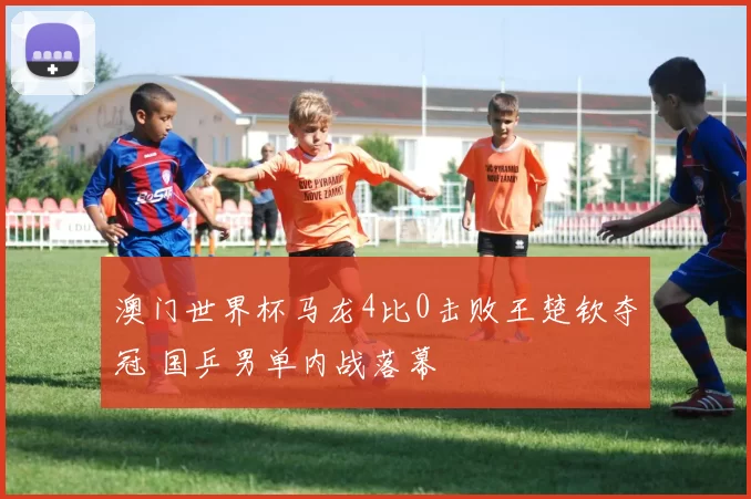 澳门世界杯马龙4比0击败王楚钦夺冠 国乒男单内战落幕
