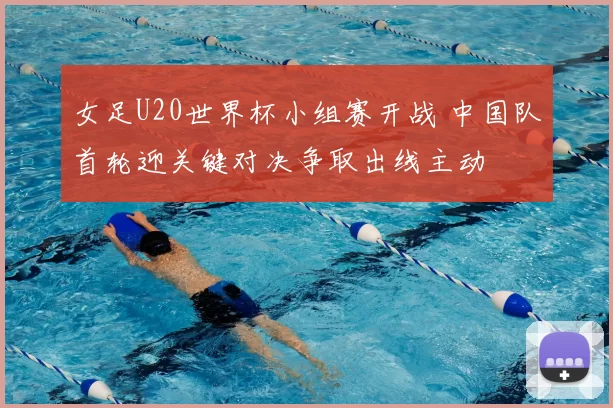 女足U20世界杯小组赛开战 中国队首轮迎关键对决争取出线主动