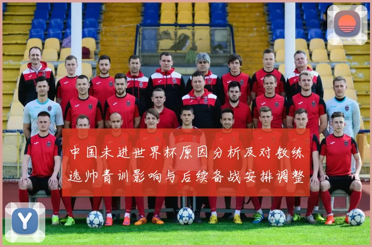 中国未进世界杯原因分析及对教练选帅青训影响与后续备战安排调整