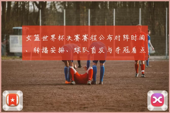 女篮世界杯决赛赛程公布对阵时间、转播安排、球队首发与夺冠看点