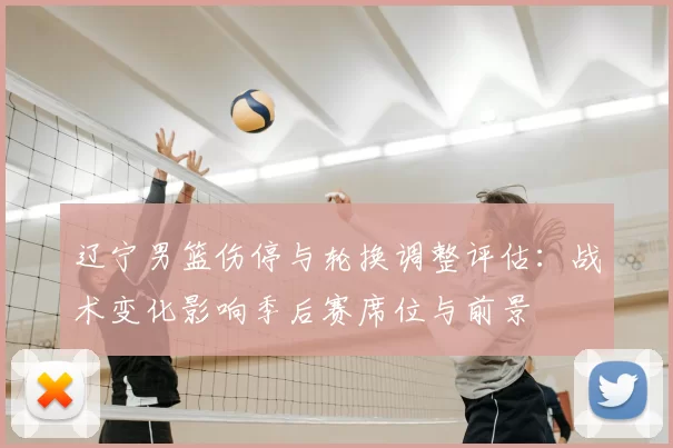 辽宁男篮伤停与轮换调整评估:战术变化影响季后赛席位与前景