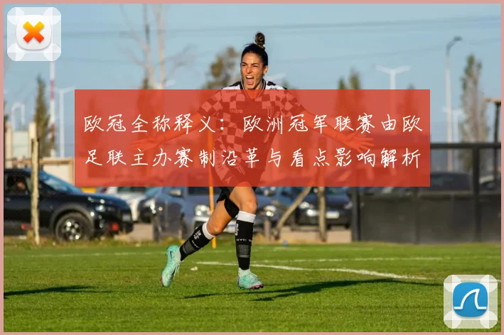 欧冠全称释义：欧洲冠军联赛由欧足联主办赛制沿革与看点影响解析