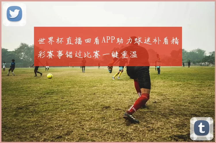 世界杯直播回看APP助力球迷补看精彩赛事错过比赛一键重温