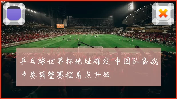 乒乓球世界杯地址确定 中国队备战节奏调整赛程看点升级