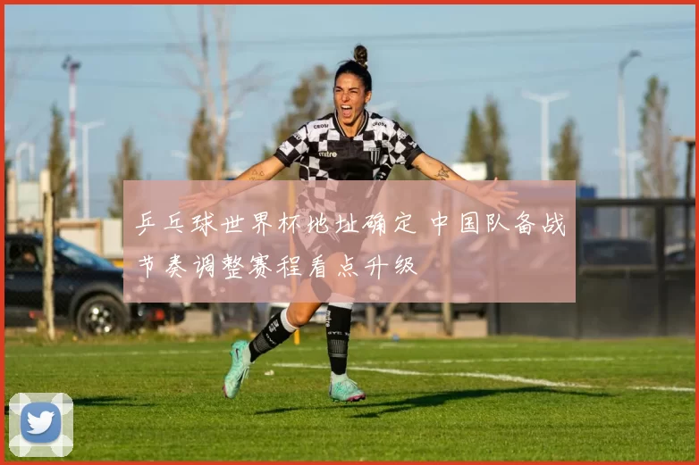 乒乓球世界杯地址确定 中国队备战节奏调整赛程看点升级