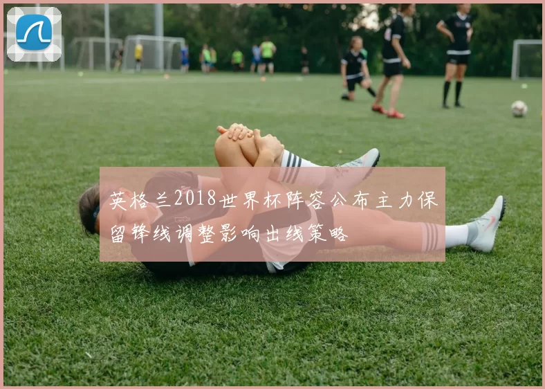 英格兰2018世界杯阵容公布主力保留锋线调整影响出线策略