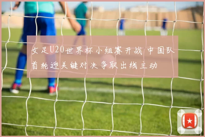 女足U20世界杯小组赛开战 中国队首轮迎关键对决争取出线主动
