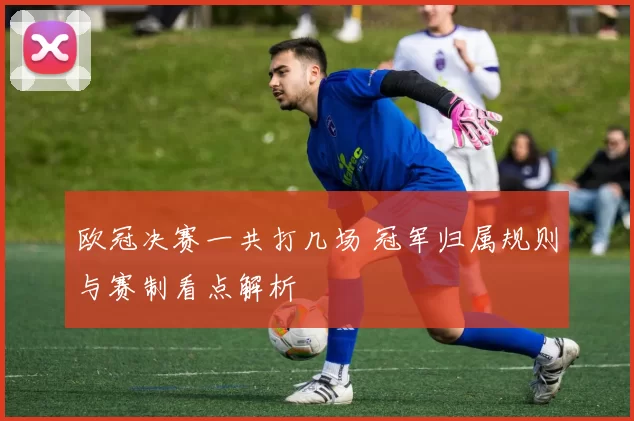 欧冠决赛一共打几场 冠军归属规则与赛制看点解析
