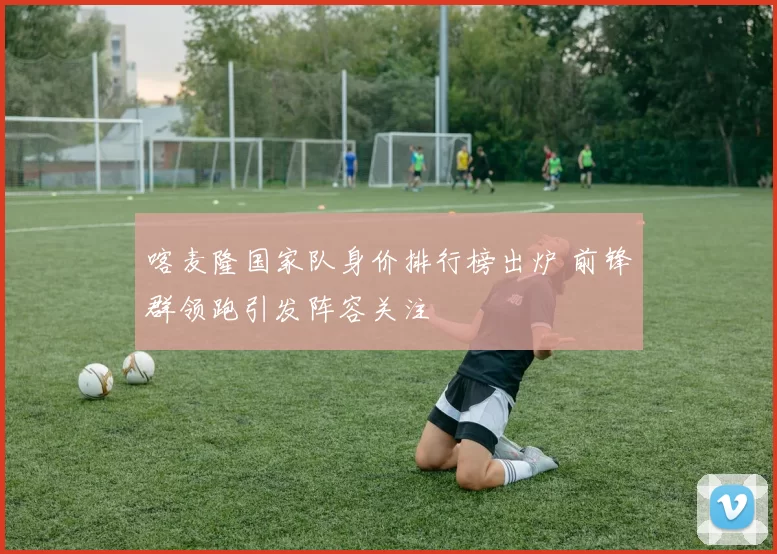 喀麦隆国家队身价排行榜出炉 前锋群领跑引发阵容关注