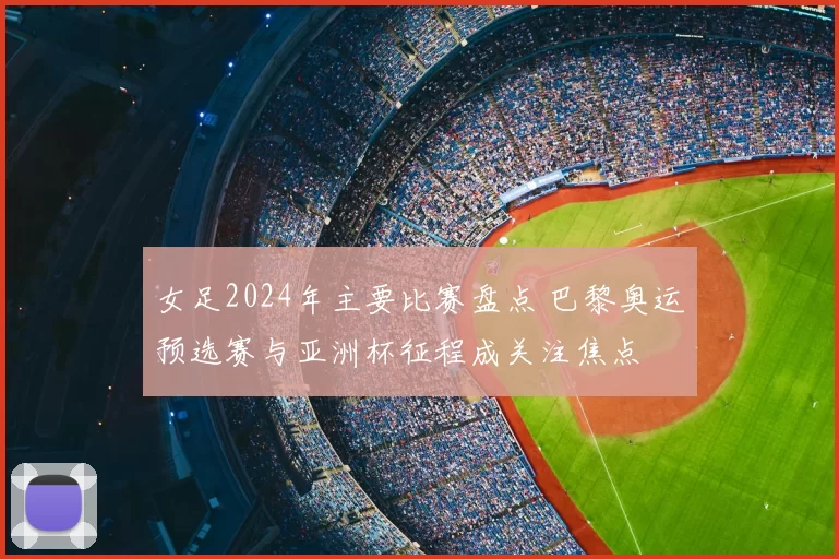 女足2024年主要比赛盘点 巴黎奥运预选赛与亚洲杯征程成关注焦点