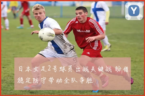 日本女足2号球员出战关键战 盼借稳定防守带动全队争胜