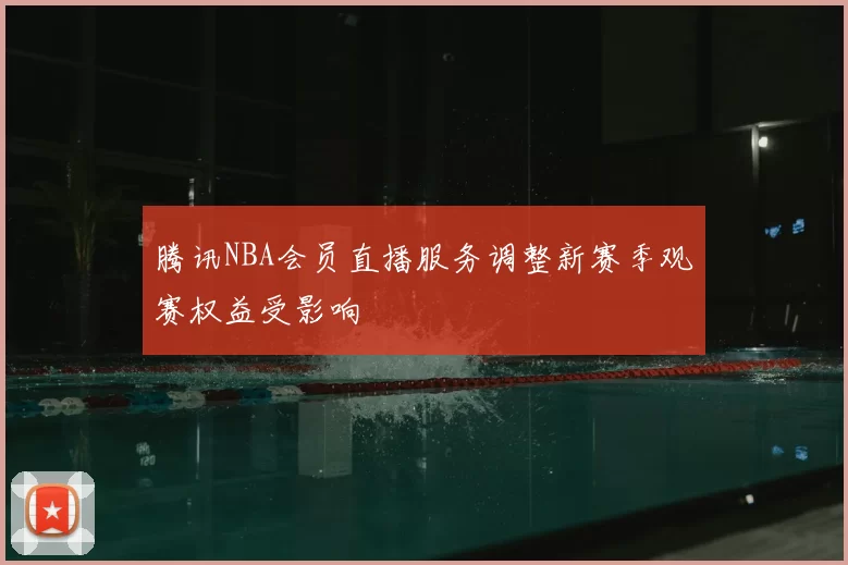 腾讯NBA会员直播服务调整新赛季观赛权益受影响