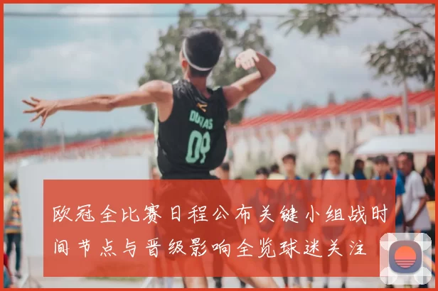 欧冠全比赛日程公布关键小组战时间节点与晋级影响全览球迷关注