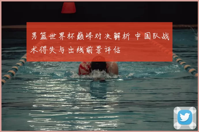 男篮世界杯巅峰对决解析 中国队战术得失与出线前景评估