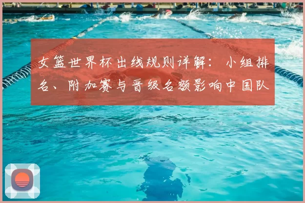 女篮世界杯出线规则详解：小组排名、附加赛与晋级名额影响中国队出线形势